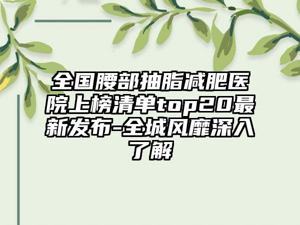 全国腰部抽脂减肥医院上榜清单top20最新发布-全城风靡深入了解