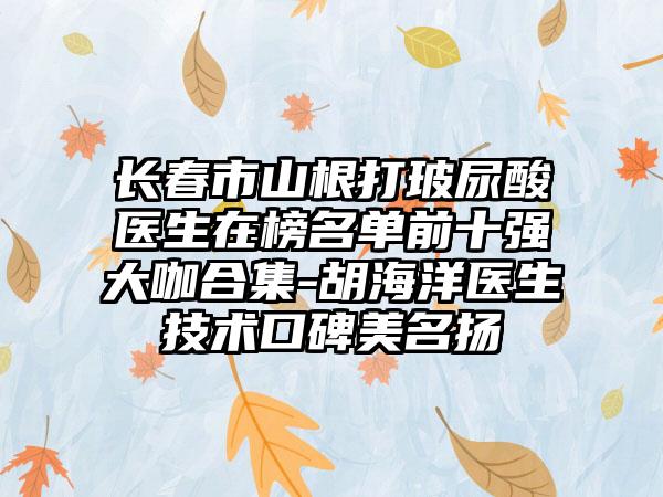 长春市山根打玻尿酸医生在榜名单前十强大咖合集-胡海洋医生技术口碑美名扬