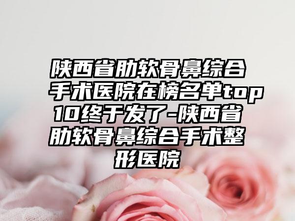 陕西省肋软骨鼻综合手术医院在榜名单top10终于发了-陕西省肋软骨鼻综合手术整形医院