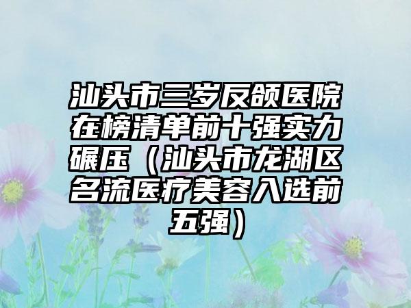 汕头市三岁反颌医院在榜清单前十强实力碾压（汕头市龙湖区名流医疗美容入选前五强）