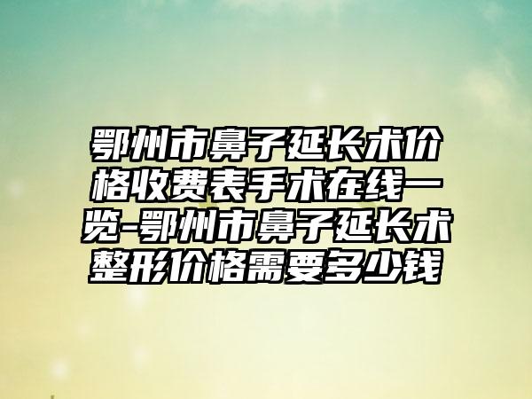 鄂州市鼻子延长术价格收费表手术在线一览-鄂州市鼻子延长术整形价格需要多少钱