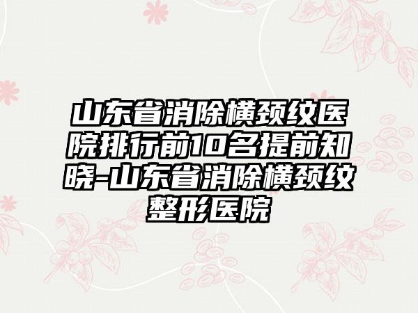 山东省消除横颈纹医院排行前10名提前知晓-山东省消除横颈纹整形医院