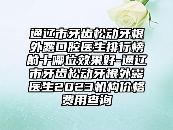 通辽市牙齿松动牙根外露口腔医生排行榜前十哪位效果好-通辽市牙齿松动牙根外露医生2023机构价格费用查询