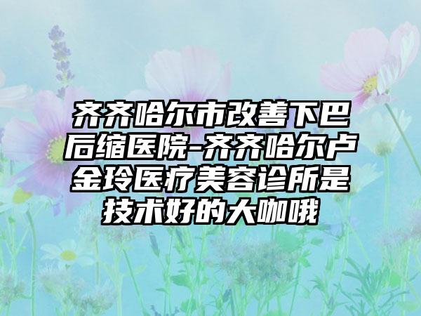 齐齐哈尔市改善下巴后缩医院-齐齐哈尔卢金玲医疗美容诊所是技术好的大咖哦