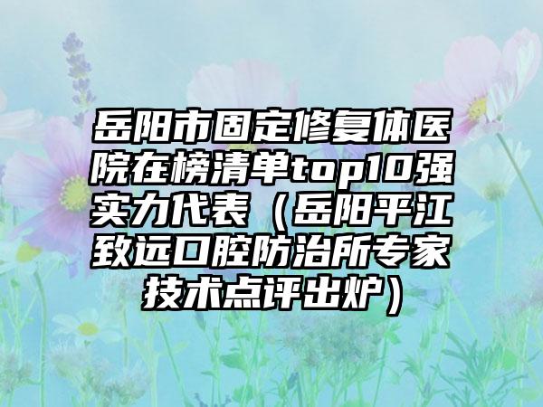 岳阳市固定修复体医院在榜清单top10强实力代表（岳阳平江致远口腔防治所专家技术点评出炉）