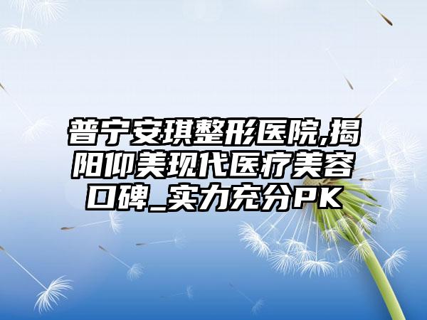 普宁安琪整形医院,揭阳仰美现代医疗美容口碑_实力充分PK