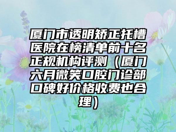 厦门市透明矫正托槽医院在榜清单前十名正规机构评测（厦门六月微笑口腔门诊部口碑好价格收费也合理）