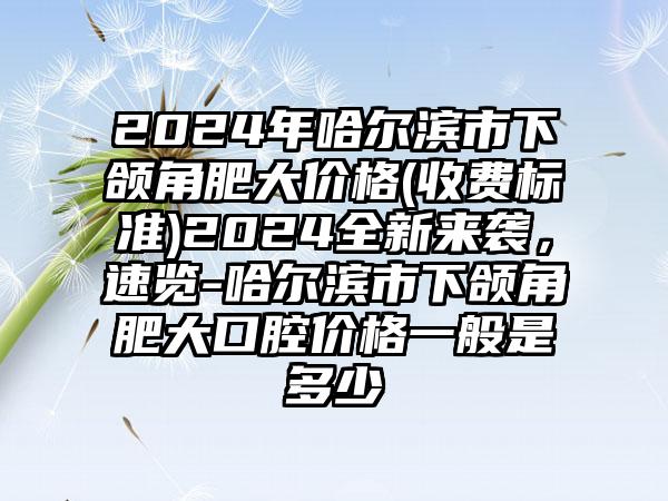 2024年哈尔滨市下颌角肥大价格(收费标准)2024全新来袭，速览-哈尔滨市下颌角肥大口腔价格一般是多少