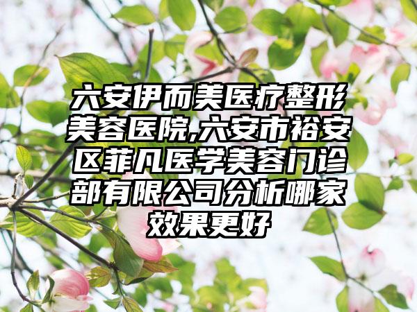 六安伊而美医疗整形美容医院,六安市裕安区菲凡医学美容门诊部有限公司分析哪家效果更好