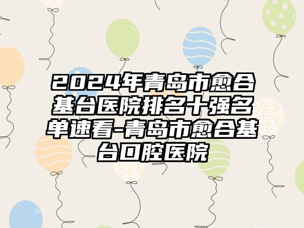 2024年青岛市愈合基台医院排名十强名单速看-青岛市愈合基台口腔医院