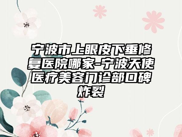 宁波市上眼皮下垂修复医院哪家-宁波天使医疗美容门诊部口碑炸裂