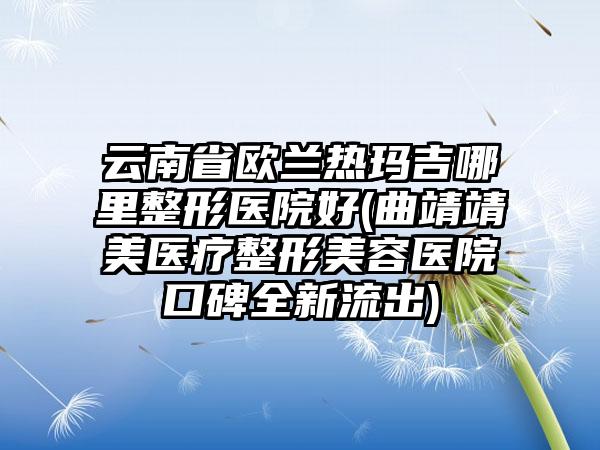 云南省欧兰热玛吉哪里整形医院好(曲靖靖美医疗整形美容医院口碑全新流出)