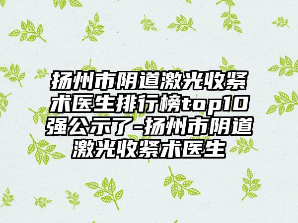 扬州市阴道激光收紧术医生排行榜top10强公示了-扬州市阴道激光收紧术医生