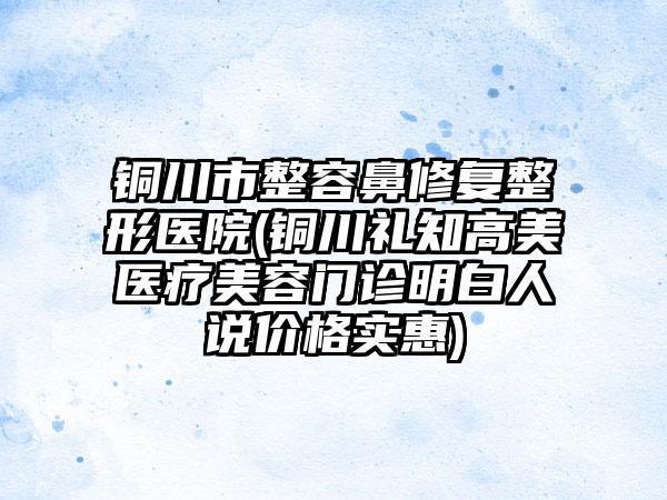 铜川市整容鼻修复整形医院(铜川礼知高美医疗美容门诊明白人说价格实惠)