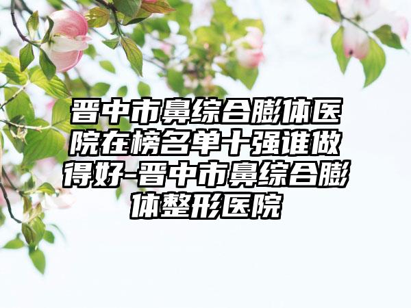 晋中市鼻综合膨体医院在榜名单十强谁做得好-晋中市鼻综合膨体整形医院