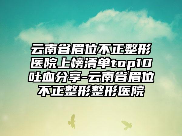 云南省眉位不正整形医院上榜清单top10吐血分享-云南省眉位不正整形整形医院