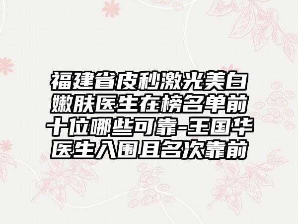 福建省皮秒激光美白嫩肤医生在榜名单前十位哪些可靠-王国华医生入围且名次靠前