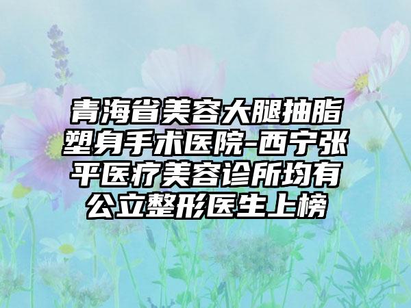 青海省美容大腿抽脂塑身手术医院-西宁张平医疗美容诊所均有公立整形医生上榜