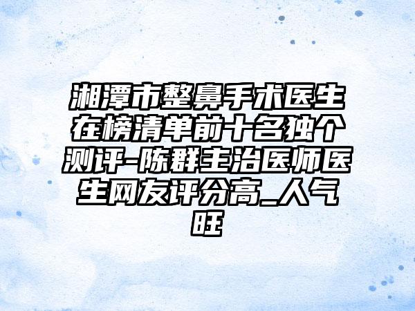 湘潭市整鼻手术医生在榜清单前十名独个测评-陈群主治医师医生网友评分高_人气旺