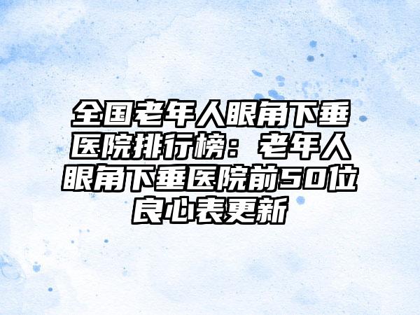 全国老年人眼角下垂医院排行榜：老年人眼角下垂医院前50位良心表更新