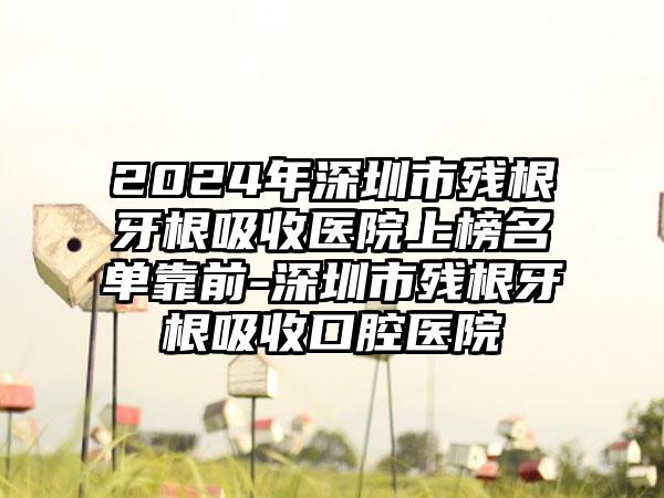 2024年深圳市残根牙根吸收医院上榜名单靠前-深圳市残根牙根吸收口腔医院