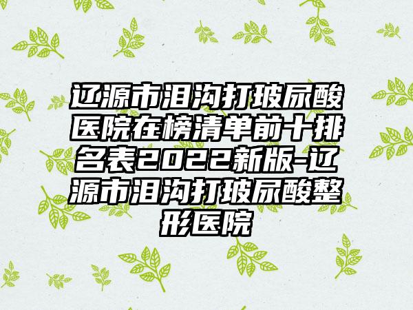 辽源市泪沟打玻尿酸医院在榜清单前十排名表2022新版-辽源市泪沟打玻尿酸整形医院