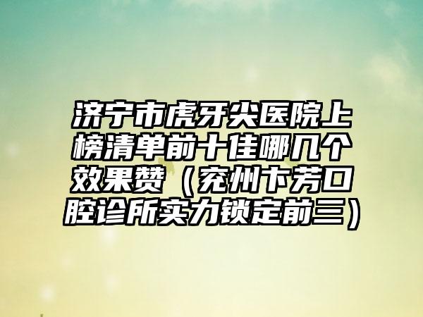 济宁市虎牙尖医院上榜清单前十佳哪几个效果赞（兖州卞芳口腔诊所实力锁定前三）