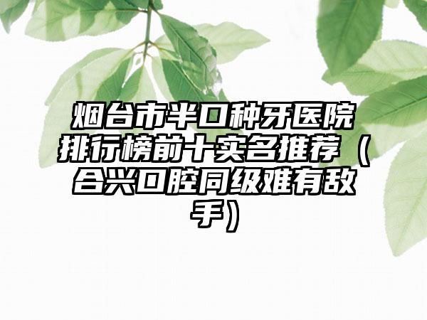 烟台市半口种牙医院排行榜前十实名推荐（合兴口腔同级难有敌手）