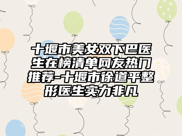 十堰市美女双下巴医生在榜清单网友热门推荐-十堰市徐道平整形医生实力非凡