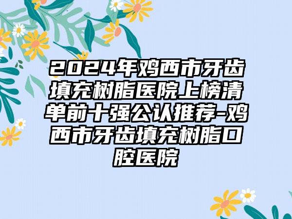 2024年鸡西市牙齿填充树脂医院上榜清单前十强公认推荐-鸡西市牙齿填充树脂口腔医院