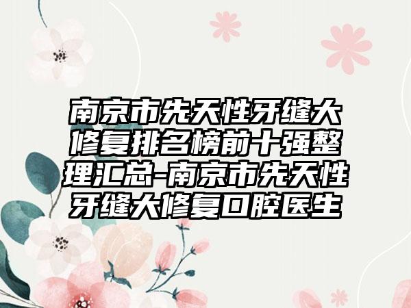 南京市先天性牙缝大修复排名榜前十强整理汇总-南京市先天性牙缝大修复口腔医生