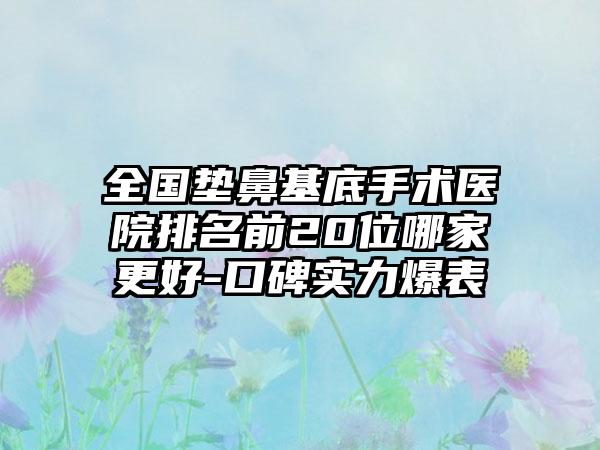 全国垫鼻基底手术医院排名前20位哪家更好-口碑实力爆表