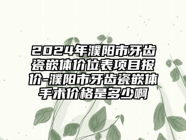 2024年濮阳市牙齿瓷嵌体价位表项目报价-濮阳市牙齿瓷嵌体手术价格是多少啊