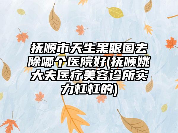 抚顺市天生黑眼圈去除哪个医院好(抚顺姚大夫医疗美容诊所实力杠杠的)