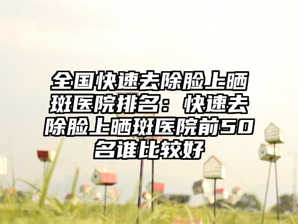 全国快速去除脸上晒斑医院排名：快速去除脸上晒斑医院前50名谁比较好