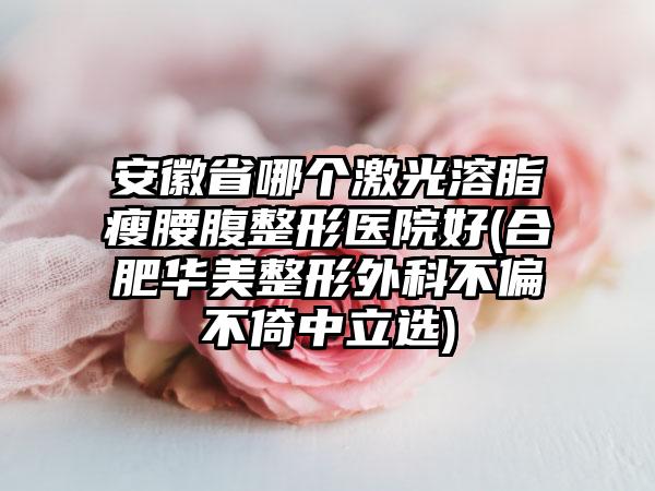 安徽省哪个激光溶脂瘦腰腹整形医院好(合肥华美整形外科不偏不倚中立选)