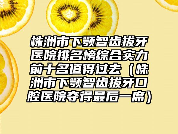 株洲市下颚智齿拔牙医院排名榜综合实力前十名值得过去（株洲市下颚智齿拔牙口腔医院夺得最后一席）