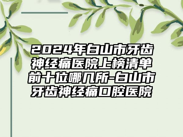 2024年白山市牙齿神经痛医院上榜清单前十位哪几所-白山市牙齿神经痛口腔医院