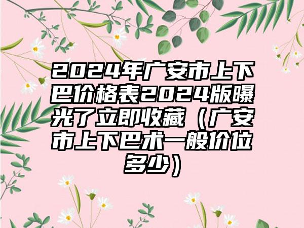 2024年广安市上下巴价格表2024版曝光了立即收藏（广安市上下巴术一般价位多少）