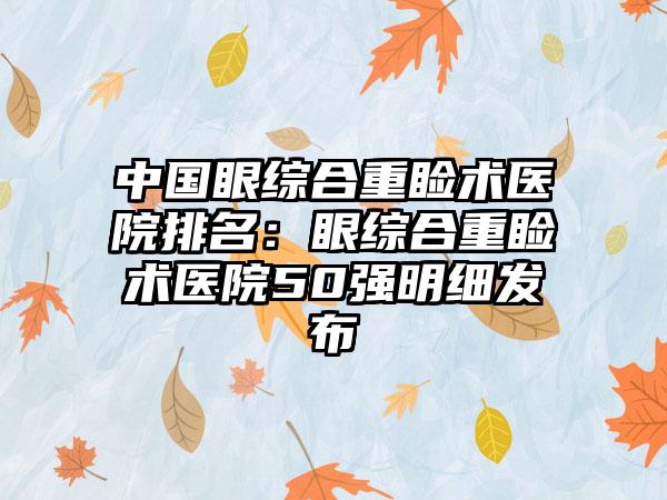 中国眼综合重睑术医院排名：眼综合重睑术医院50强明细发布