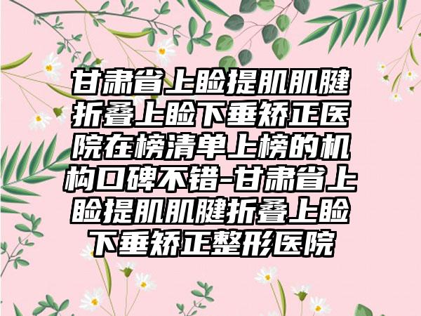 甘肃省上睑提肌肌腱折叠上睑下垂矫正医院在榜清单上榜的机构口碑不错-甘肃省上睑提肌肌腱折叠上睑下垂矫正整形医院