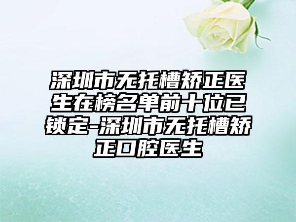 深圳市无托槽矫正医生在榜名单前十位已锁定-深圳市无托槽矫正口腔医生