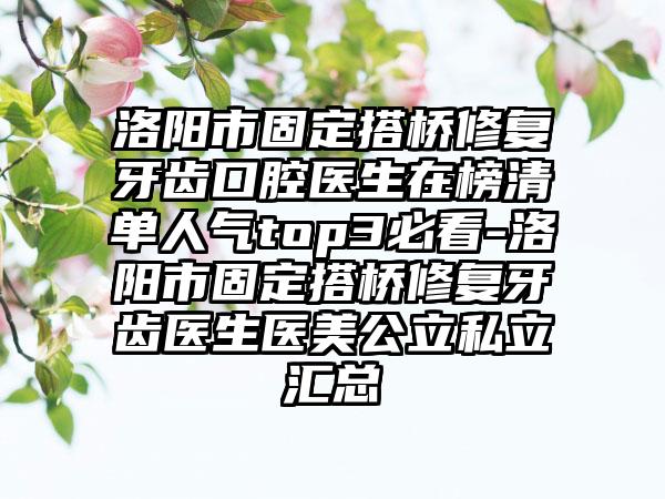 洛阳市固定搭桥修复牙齿口腔医生在榜清单人气top3必看-洛阳市固定搭桥修复牙齿医生医美公立私立汇总