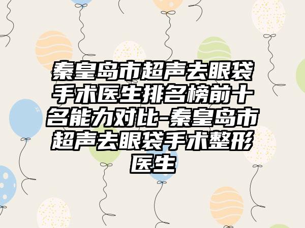 秦皇岛市超声去眼袋手术医生排名榜前十名能力对比-秦皇岛市超声去眼袋手术整形医生