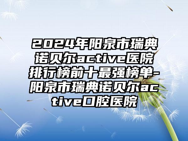 2024年阳泉市瑞典诺贝尔active医院排行榜前十最强榜单-阳泉市瑞典诺贝尔active口腔医院