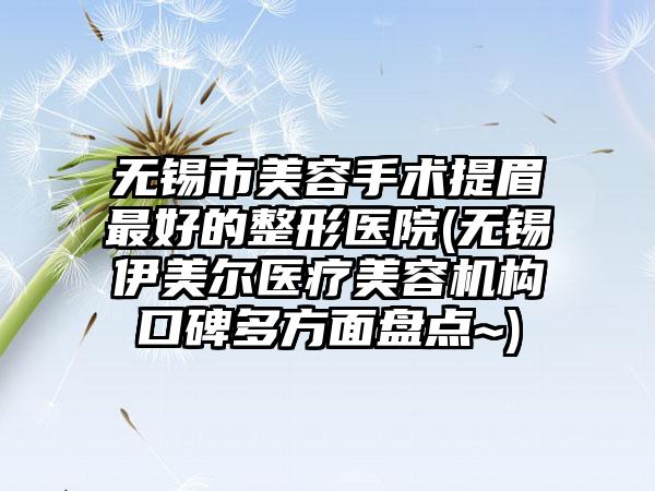 无锡市美容手术提眉最好的整形医院(无锡伊美尔医疗美容机构口碑多方面盘点~)