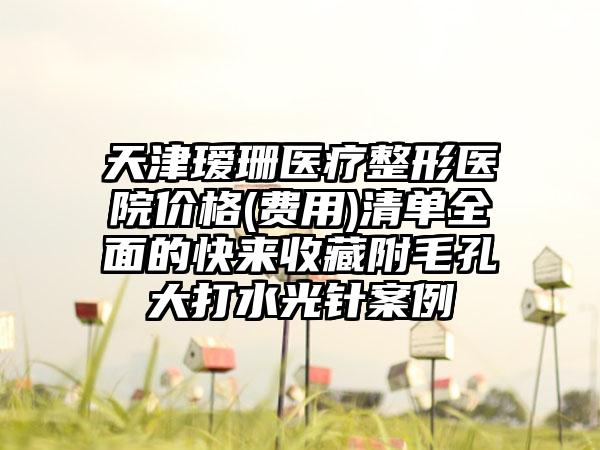 天津瑷珊医疗整形医院价格(费用)清单全面的快来收藏附毛孔大打水光针案例