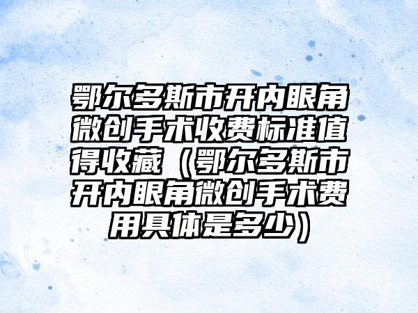 鄂尔多斯市开内眼角微创手术收费标准值得收藏（鄂尔多斯市开内眼角微创手术费用具体是多少）