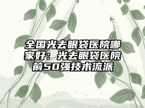 全国光去眼袋医院哪家好：光去眼袋医院前50强技术流派