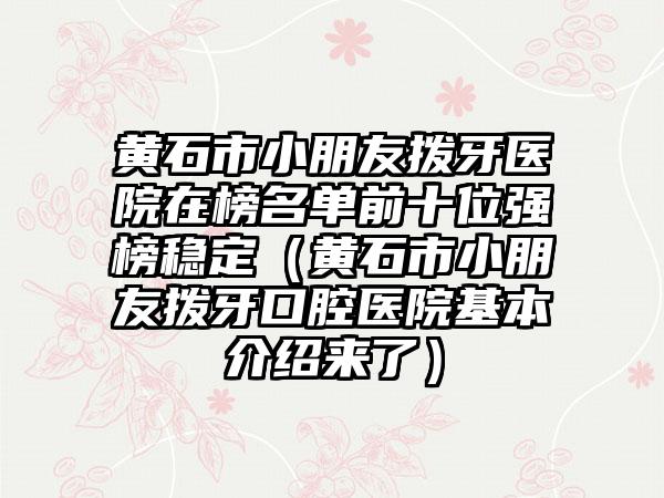 黄石市小朋友拨牙医院在榜名单前十位强榜稳定（黄石市小朋友拨牙口腔医院基本介绍来了）